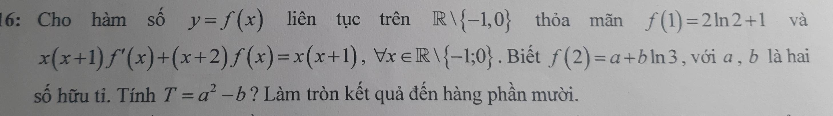 16: Cho hàm số y=f(x) liên tục trên I ell  -1,0 thỏa mãn f(1)=2ln 2+1 và
x(x+1)f'(x)+(x+2)f(x)=x(x+1), forall x∈ R/ -1;0. Biết f(2)=a+bln 3 , với a , b là hai 
số hữu tỉ. Tính T=a^2-b ? Làm tròn kết quả đến hàng phần mười.