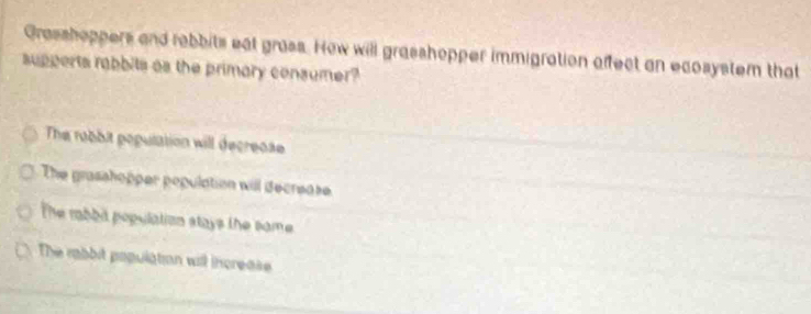 Grasshoppers and rebbits eat grass. How will grasshopper immigration affect an ecosystem that
supperts rabbits as the primary consumer?
The robbit population will decreose
The grasahopper population will decrease
The rabbd population stays the same
The robit population will increase