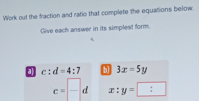 Work out the fraction and ratio that complete the equations below. 
Give each answer in its simplest form. 
a) c:d=4:7 b) 3x=5y
c= frac d x:y= :