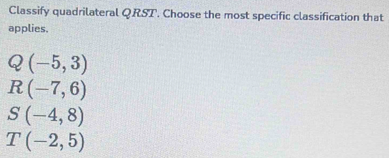 Classify quadrilateral QRST. Choose the most specific classification that
applies.
Q(-5,3)
R(-7,6)
S(-4,8)
T(-2,5)