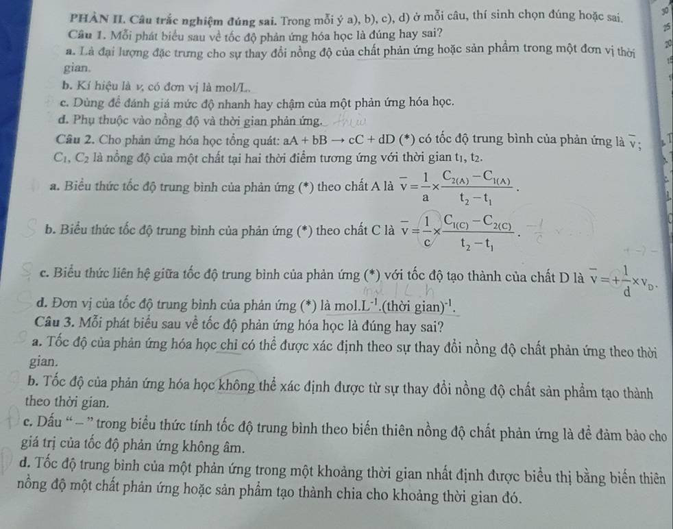 PHÀN II. Câu trắc nghiệm đúng sai. Trong mỗi ý a), b), c), d) ở mỗi câu, thí sinh chọn đúng hoặc sai. 30
Câu 1. Mỗi phát biểu sau về tốc độ phản ứng hóa học là đúng hay sai?
25
20
a. Là đại lượng đặc trưng cho sự thay đổi nồng độ của chất phản ứng hoặc sản phẩm trong một đơn vị thời U
gian.
b. Kí hiệu là v, có đơn vị là mol/L.
c. Dùng để đánh giá mức độ nhanh hay chậm của một phản ứng hóa học.
d. Phụ thuộc vào nồng độ và thời gian phản ứng.
Câu 2. Cho phản ứng hóa học tổng quát: aA+bBto cC+dD (^*) có tốc độ trung bình của phản ứng là overline v; 7
C_1,C_2 là nổng độ của một chất tại hai thời điểm tương ứng với thời gian t1, t2.
a. Biểu thức tốc độ trung bình của phản ứng (*) theo chất A là overline v= 1/a * frac C_2(A)-C_1(A)t_2-t_1.
b. Biểu thức tốc độ trung bình của phản ứng (*) theo chất C là overline v= 1/c * frac C_1(C)-C_2(C)t_2-t_1.
c. Biểu thức liên hệ giữa tốc độ trung bình của phản ứng (*) với tốc độ tạo thành của chất D là overline v=+ 1/d * v_D.
d. Đơn vị của tốc độ trung bình của phản ứng (*) là mol.L^(-1).(thời gian)^-1.
Câu 3. Mỗi phát biểu sau về tốc độ phản ứng hóa học là đúng hay sai?
a. Tốc độ của phản ứng hóa học chỉ có thể được xác định theo sự thay đổi nồng độ chất phản ứng theo thời
gian.
b. Tốc độ của phản ứng hóa học không thể xác định được từ sự thay đổi nồng độ chất sản phẩm tạo thành
theo thời gian.
c. Dấu “ - ” trong biểu thức tính tốc độ trung bình theo biến thiên nồng độ chất phản ứng là để đảm bảo cho
giá trị của tốc độ phản ứng không âm.
d. Tốc độ trung bình của một phản ứng trong một khoảng thời gian nhất định được biểu thị bằng biển thiên
nồng độ một chất phản ứng hoặc sản phẩm tạo thành chia cho khoảng thời gian đó.