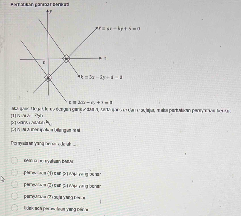 Perhatikan gambar berikut!
Jika garis / tegak lurus dengan garis k dan n, serta garis m dan n sejajar, maka perhatikan pernyataan berikut
(1) Nilai a=^3/_2b
(2) Garis / adalah %a
(3) Nilai a merupakan bilangan real
Pernyataan yang benar adalah ....
semua pernyataan benar
pemyataan (1) dan (2) saja yang benar
peryataan (2) dan (3) saja yang benar
pemyataan (3) saja yang benar
tidak ada pemyataan yang benar