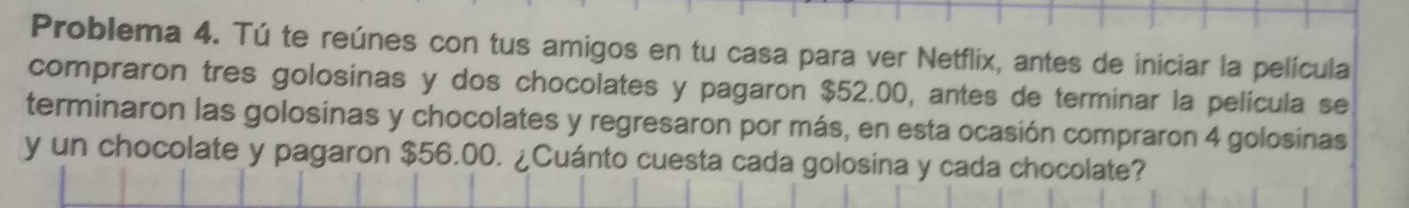 Problema 4. Tú te reúnes con tus amigos en tu casa para ver Netflix, antes de iniciar la película 
compraron tres golosinas y dos chocolates y pagaron $52.00, antes de terminar la película se 
terminaron las golosinas y chocolates y regresaron por más, en esta ocasión compraron 4 golosinas 
y un chocolate y pagaron $56.00. ¿Cuánto cuesta cada golosina y cada chocolate?