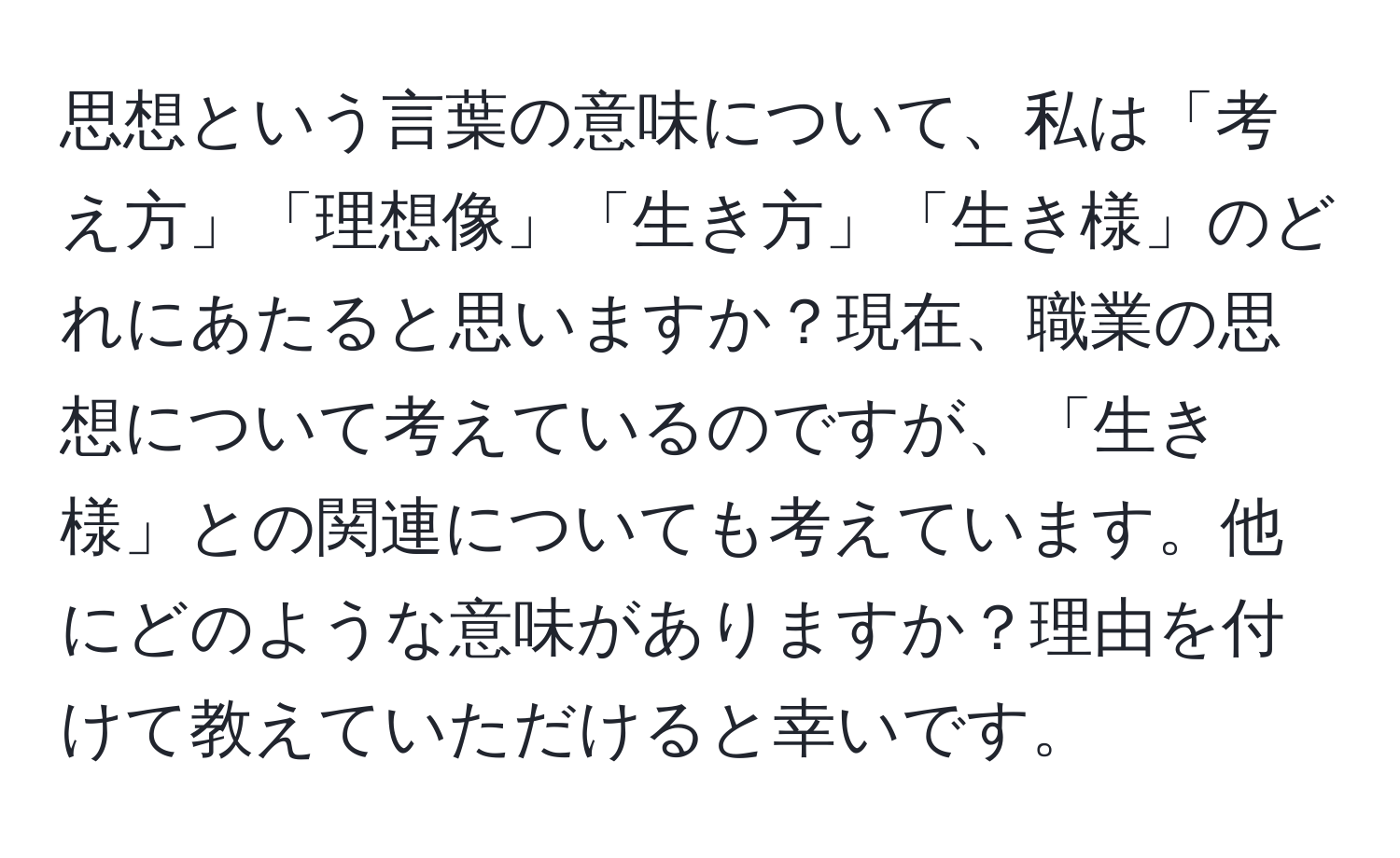 思想という言葉の意味について、私は「考え方」「理想像」「生き方」「生き様」のどれにあたると思いますか？現在、職業の思想について考えているのですが、「生き様」との関連についても考えています。他にどのような意味がありますか？理由を付けて教えていただけると幸いです。