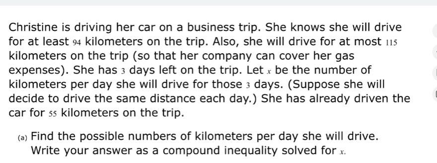 Christine is driving her car on a business trip. She knows she will drive 
for at least 94 kilometers on the trip. Also, she will drive for at most 115
kilometers on the trip (so that her company can cover her gas 
expenses). She has ₃ days left on the trip. Let x be the number of
kilometers per day she will drive for those ₃ days. (Suppose she will 
decide to drive the same distance each day.) She has already driven the 
car for ss kilometers on the trip. 
(a) Find the possible numbers of kilometers per day she will drive. 
Write your answer as a compound inequality solved for x.