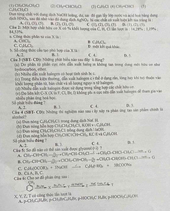 (1) CH_3CH_2CH_2Cl (2) CH_2=CHCH_2Cl (3) C_6H_5Cl(4)CH_2=CHCl (5)
C_6H_5CH_2Cl
Đun từng chất với dung dịch NaOH loãng, dư, sai đó gạn lấy lớp nước và acid hoá bằng dung
djch HNO_3 , sau đó nhỏ vào đó dung dịch AgNO_3 hì các chất có xuất hiện kết tủa trắng là :
A. (1) ,(3),(5). B. (2 , (3), (5). C ( 1),(2) (3), (5). D. (1), (2), (5).
Câu 2:M6t hợp chất hữu cơ X có % khối lượng của C, H, Cl lần lượt là : 14,28% ;1,19% n 
84,53%.
a. Công thức phân từ ciaX là
A. CHCl_2. B C_2H_2Cl_4.
C. C_2H_4Cl_2. D một kết quả khác.
b. Số công thức cầu tạo phù hợp của X là :
A. 2. B. 3. C 4. D. 5.
Câu 3 (SBT-CD) : Những phát biểu nào sau đây à đúng?
(a) Do phân tử phân cực nên dẫn xuất halog:n không tan trong dung môi hữu cơ như
hydrocarbon, ether.
(b) Nhiều dẫn xuất halogen có hoạt tính sinh h< c.
 (c) Trong điều kiện thường, dẫn xuất halogen c ô thể ở dạng rắn, lông hay khí tuỷ thuộc vào
khối lượng phân tử, bản chất và số lượng nguyê n tử halogen.
(d) Nhiều dẫn xuất halogen được sử dụng trong tổng hợp các chất hữu cơ.
(e) Do liên kết C-X(X laF,Cl,Br,I) không ph: n cực nên dẫn xuất halogen dể tham gia vào
nhiều phản ứng hoá học.
Số phát biểu đúng ? C 4. D. 5.
A. 2. B. 3.
Câu 4 (SH if- ∪ D 0: Những thí nghiệm nào sau c ây xảy ra phản ứng tạo sản phẩm chính là
alcohol?
(a) Đun nóng C_6H_5CH_2Cl trong dung dịch NaC H.
(b) Đun nóng hỗn hợp CH_3CH_2CH_2C1,KOHvtC_2H_5OH.
(c) Đun nóng CH_3CH_2CH_2C1 trồng dung dịchì aOH.
(d) Đun nóng hỗn hợp CH_3 CHC1CH=CH_2 ,KCH và C_2H_5OH.
ố phát biểu đúng ?
A. 2. B. 3. C 4. D. 5.
: Sơ đồ nào có thể sản xuất được glycere 1((i) ？
Câu 5 CH_3-CH=CH_2to CH_2=CH-CH_2Clto CH_2Cl-CHCl-CH_2Clto G
A. CH_3-CH=CH_2to ClCH_2-CH=CH_2to CH_2Cl-CH(OH)-CH_2Clto G
B.
C. C_3H_5(OCOR)_3+3NaOHto C_3H_5(OH)_3+3RCOONa
D. Cả A, B, C.
Câu 6: Cho sơ đồ phản ứng sau :
CH_3 Xxrightarrow Br_2/Fe,r°Yxrightarrow ddNaOHZxrightarrow NaC (In/e,r°,p)/T 
Br/as
X, Y, Z, T có công thức lần lượt là p-CH_3C_6H_4Br,p-CH_2BrC_6H_4Br,p-HOCH_2CH_4Br,p-HOCH_2C_6H_4OH.
A.