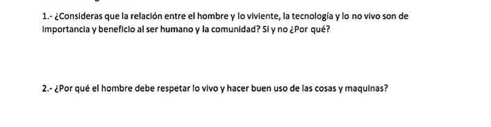 1.- ¿Consideras que la relación entre el hombre y lo viviente, la tecnología y lo no vivo son de 
importancia y beneficio al ser humano y la comunidad? Si y no ¿Por qué? 
2.- ¿Por qué el hombre debe respetar lo vivo y hacer buen uso de las cosas y maquinas?