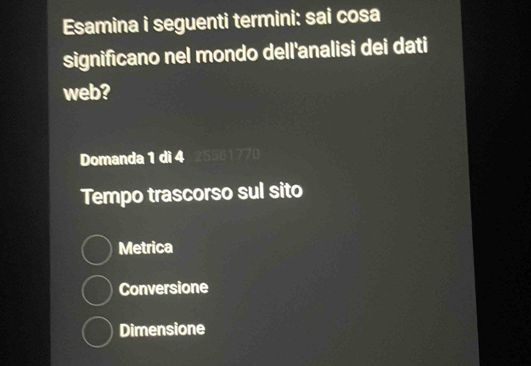 Esamina i seguenti termini: sai cosa
significano nel mondo dell'analisi dei dati
web?
Domanda 1 dì 4 2550177
Tempo trascorso sul sito
Metrica
Conversione
Dimensione