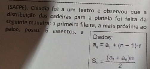 (SAEPE). Cláudia foi a um teatro e observou que a 
distribuição das cadeiras para a plateia foi feita da 
seguinte maneira: a primeira fileira, a mais próxima ao 
palco, possui 6 assentos, a Dados:
a_n=a_1+(n-1)· r
S_n=frac (a_1+a_n)n2