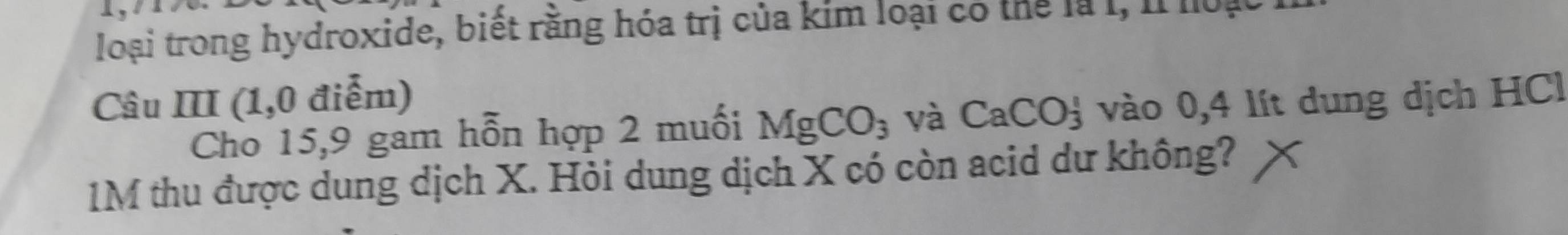 loại trong hydroxide, biết rằng hóa trị của kim loại có thể là I, Il noạt 
Câu III (1,0 điễm) 
Cho 15,9 gam hỗn hợp 2 muối MgCO_3 yà CaCO_3^1 vào 0,4 lít dung dịch HCl
1M thu được dung dịch X. Hỏi dung dịch X có còn acid dư không?