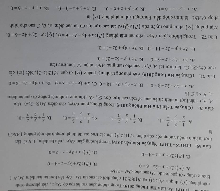A '(THPT An Lão Hải Phòng 2019) Trong không gian với hệ tọa độ Oxyz , viết phương trình
mặt phẳng (P) đi qua A(1;1;1) và B(0;2;2) đồng thời cát các tia Ox , Oy lần lượt tại hai điểm M, N (
không trùng với gốc tọa độ O) sao cho OM=2ON
A. (P):3x+y+2z-6=0
B. (P):2x+3y-z-4=0
C. (P):2x+y+z-4=0
D. (P):x+2y-z-2=0
Câu 69. (THCS - THPT Nguyễn Khuyến 2019) Trong không gian Oxyz , nếu ba điểm A,B,C lân
lượt là hình chiếu vuông góc của điểm M(1;2;3) liên các trục tọa độ thi phương trình mặt phẳng ( ABC)
là
A.  1/x + 2/y + 3/z =1. B.  x/1 + y/2 + z/3 =1. C.  1/x + 2/y + 3/z =0. D.  x/1 + y/2 + z/3 =0.
Câu 70. (Chuyên Trần Phú Hải Phòng 2019) Trong không gian Oxyz, cho điểm M(8;-2;4). Gọi
A, B, C lần lượt là hình chiếu của M trên các trục Ox, Oy, Oz . Phương trình mặt phẳng đí qua ba điễm
A, B và C là
A. x-4y+2z-8=0 B. x-4y+2z-18=0 C. x+4y+2z-8=0 D. x+4y-2z-8=0
Câu 71. (Chuyên Hạ Long 2019) Viết phương trình mặt phẳng (α) di qua M(2;1;-3) , biết (α) cắt
trục Ox, Oy, Oz lần lượt tại A, B, C sao cho tam giác ABC nhận M làm trực tâm
A. 2x+5y+z-6=0. B. 2x+y-6z-23=0.
C. 2x+y-3z-14=0 D. 3x+4y+3z-1=0.
Câu 72. Trong không gian Oxyz , cho hai mặt phẳng (P): x+4y-2z-6=0 , (0 ):x-2y+4z-6=0.
Mặt phẳng (α) chứa giao tuyển của (P),(Q)và cắt các trục tọa độ tại các điểm A, B, C sao cho hình
chóp O.ABC là hình chóp đều. Phương trình mặt phẳng (α) là
A. x+y+z-6=0. B. x+y+z+6=0. C. x+y+z-3=0. D. x+y-z-6=0