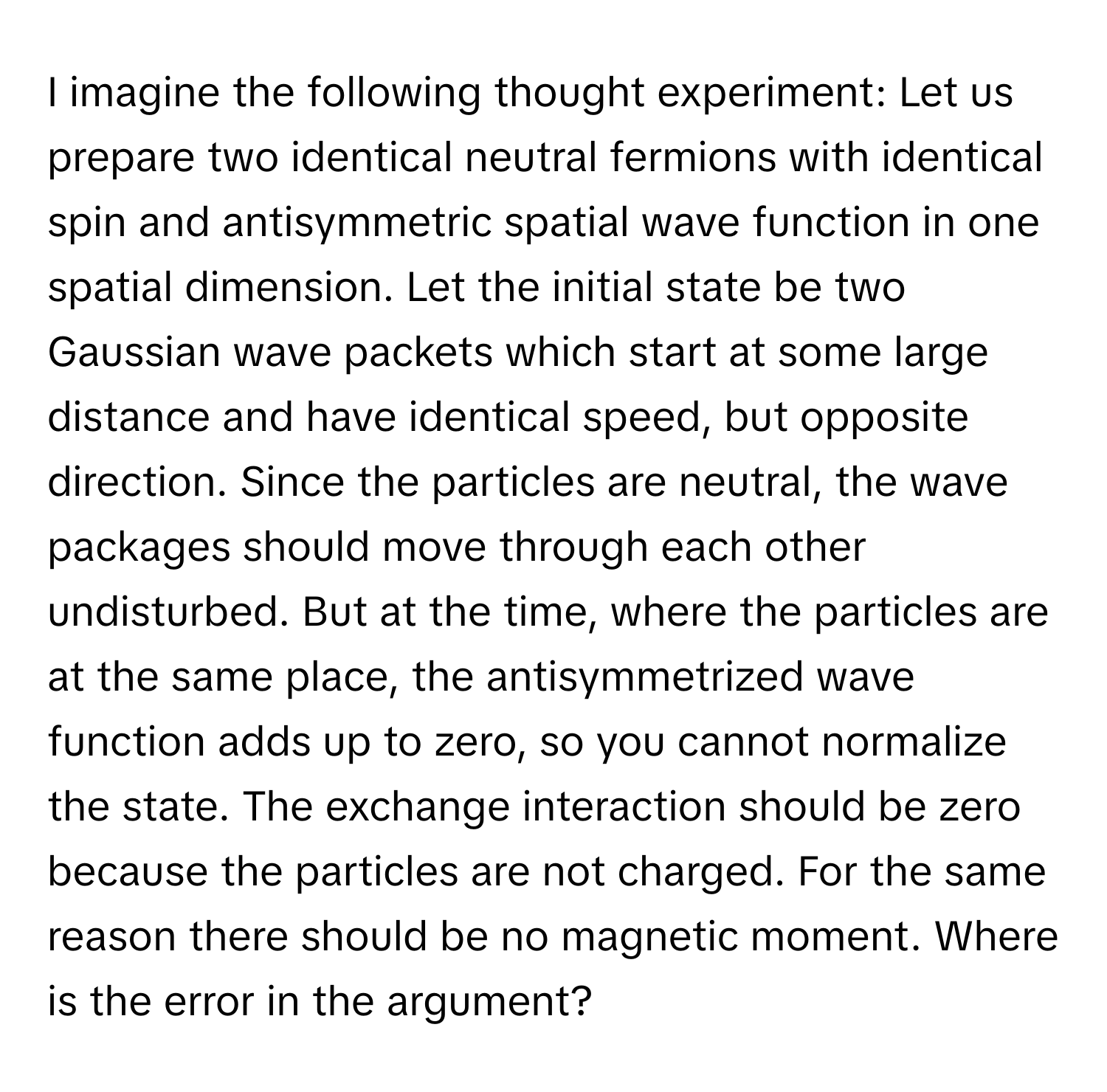 imagine the following thought experiment: Let us prepare two identical neutral fermions with identical spin and antisymmetric spatial wave function in one spatial dimension. Let the initial state be two Gaussian wave packets which start at some large distance and have identical speed, but opposite direction. Since the particles are neutral, the wave packages should move through each other undisturbed. But at the time, where the particles are at the same place, the antisymmetrized wave function adds up to zero, so you cannot normalize the state. The exchange interaction should be zero because the particles are not charged. For the same reason there should be no magnetic moment. Where is the error in the argument?