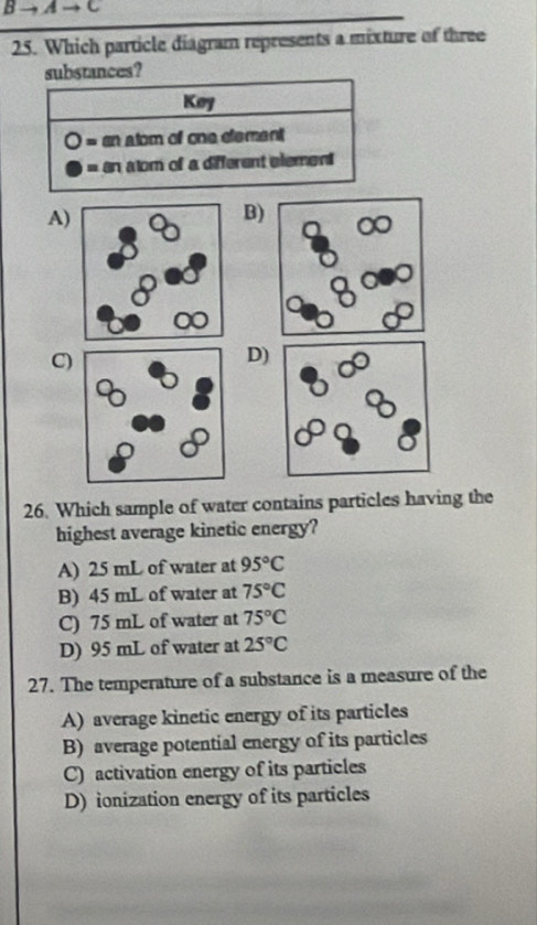 +Ato C
25. Which particle diagram represents a mixture of three
stances?
A)
B)
C)
D)
26. Which sample of water contains particles having the
highest average kinetic energy?
A) 25 mL of water at 95°C
B) 45 mL of water at 75°C
C) 75 mL of water at 75°C
D) 95 mL of water at 25°C
27. The temperature of a substance is a measure of the
A) average kinetic energy of its particles
B) average potential energy of its particles
C) activation energy of its particles
D) ionization energy of its particles