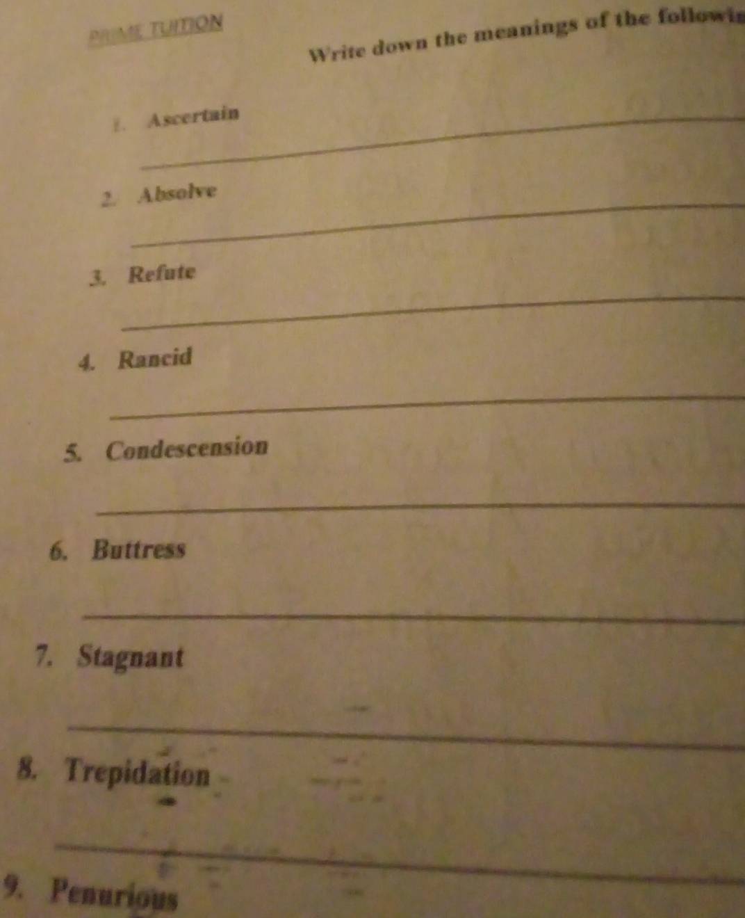 PIUME TUITION 
Write down the meanings of the followi 
E. Ascertain 
2. Absolve 
_ 
3. Refute 
4. Rancid 
_ 
5. Condescension 
_ 
6. Buttress 
_ 
7. Stagnant 
_ 
8. Trepidation 
_ 
9. Penurious