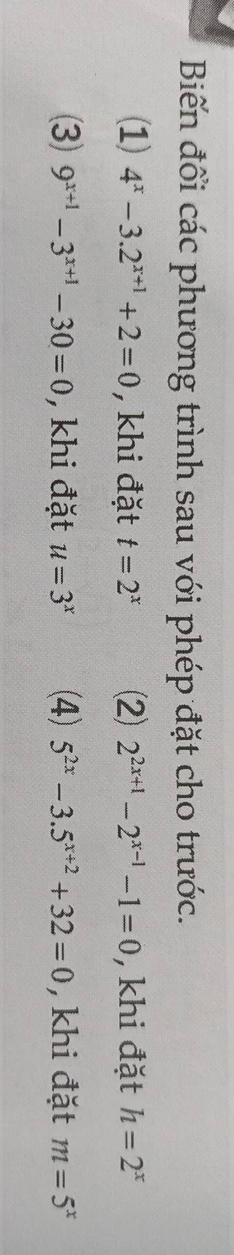 Biến đổi các phương trình sau với phép đặt cho trước.
(1) 4^x-3.2^(x+1)+2=0 , khi đặt t=2^x (⑵) 2^(2x+1)-2^(x-1)-1=0 , khi đặt h=2^x
(3) 9^(x+1)-3^(x+1)-30=0 , khi đặt u=3^x (4) 5^(2x)-3.5^(x+2)+32=0 , khi đặt m=5^x