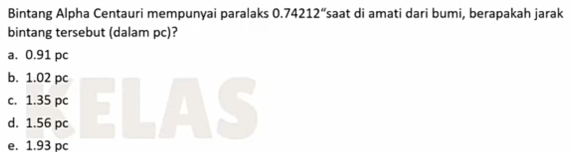 Bintang Alpha Centauri mempunyai paralaks 0 .74212'' saat di amati dari bumi, berapakah jarak
bintang tersebut (dalam pc)?
a. 0.91 pc
b. 1.02 pc
c. 1.35 pc
d. 1.56 pc
e. 1.93 pc