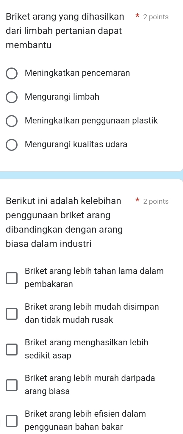 Briket arang yang dihasilkan 2 points
dari limbah pertanian dapat
membantu
Meningkatkan pencemaran
Mengurangi limbah
Meningkatkan penggunaan plastik
Mengurangi kualitas udara
Berikut ini adalah kelebihan 2 points
penggunaan briket arang
dibandingkan dengan arang
biasa dalam industri
Briket arang lebih tahan lama dalam
pembakaran
Briket arang lebih mudah disimpan
dan tidak mudah rusak
Briket arang menghasilkan lebih
sedikit asap
Briket arang lebih murah daripada
arang biasa
Briket arang lebih efisien dalam
penggunaan bahan bakar