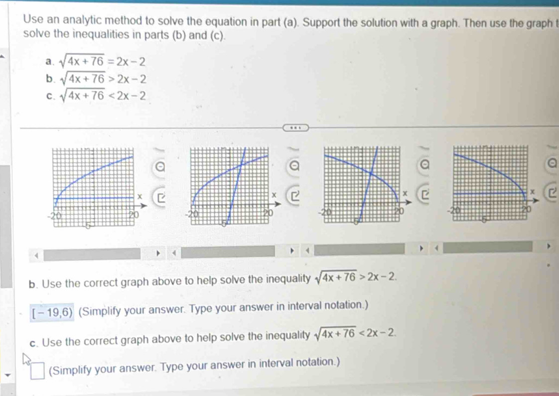 Use an analytic method to solve the equation in part (a). Support the solution with a graph. Then use the graph t 
solve the inequalities in parts (b) and (c). 
a. sqrt(4x+76)=2x-2
b. sqrt(4x+76)>2x-2
C. sqrt(4x+76)<2x-2</tex> 
a 
I

4
4 
( 
1 
b. Use the correct graph above to help solve the inequality sqrt(4x+76)>2x-2.
[-19,6) (Simplify your answer. Type your answer in interval notation.) 
c. Use the correct graph above to help solve the inequality sqrt(4x+76)<2x-2</tex> 
(Simplify your answer. Type your answer in interval notation.)