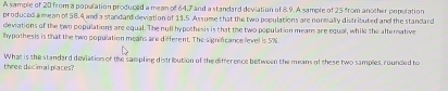 A sample of 20 from a population produced a mean of 64, 7 and a standard deviation of 8.9. A sample of 25 from another population 
produced a mean of 58.4 and a standand deviation of 13.5. Assume that the two populations are normally distributed and the standard 
deviations of the two populations are equal. The null hypothesis is that the two population means are equal, while the afternative 
lhypothesis is that the two population means are different. The signifcance level is 5%
three decimal places? What is the standard deviation of the sampling distribution of the difference between the means of these two samples, rounded to