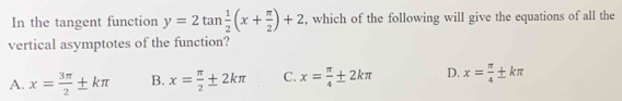 In the tangent function y=2tan  1/2 (x+ π /2 )+2 , which of the following will give the equations of all the
vertical asymptotes of the function?
A. x= 3π /2 ± kπ B. x= π /2 ± 2kπ C. x= π /4 ± 2kπ D. x= π /4 ± kπ