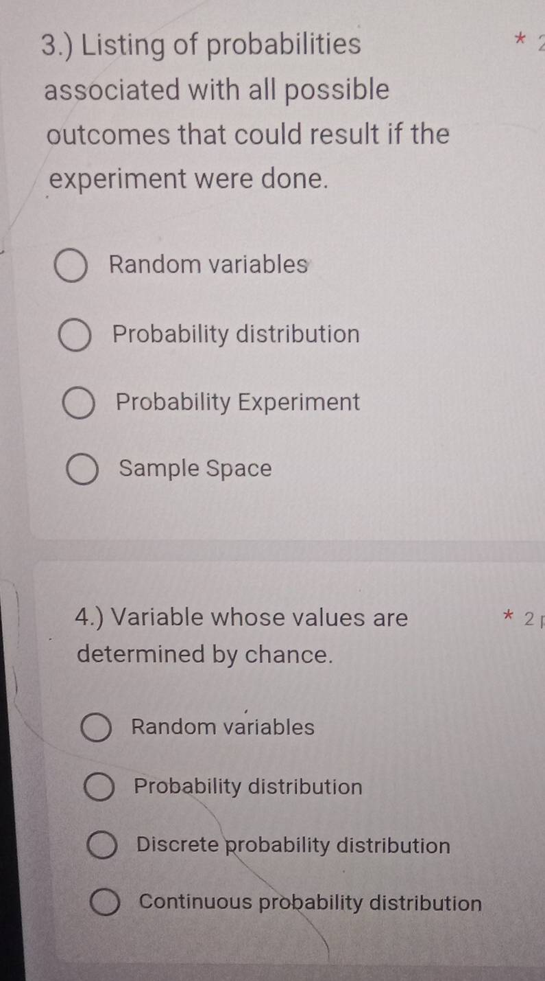 3.) Listing of probabilities
associated with all possible
outcomes that could result if the
experiment were done.
Random variables
Probability distribution
Probability Experiment
Sample Space
4.) Variable whose values are 2
*
determined by chance.
Random variables
Probability distribution
Discrete probability distribution
Continuous probability distribution