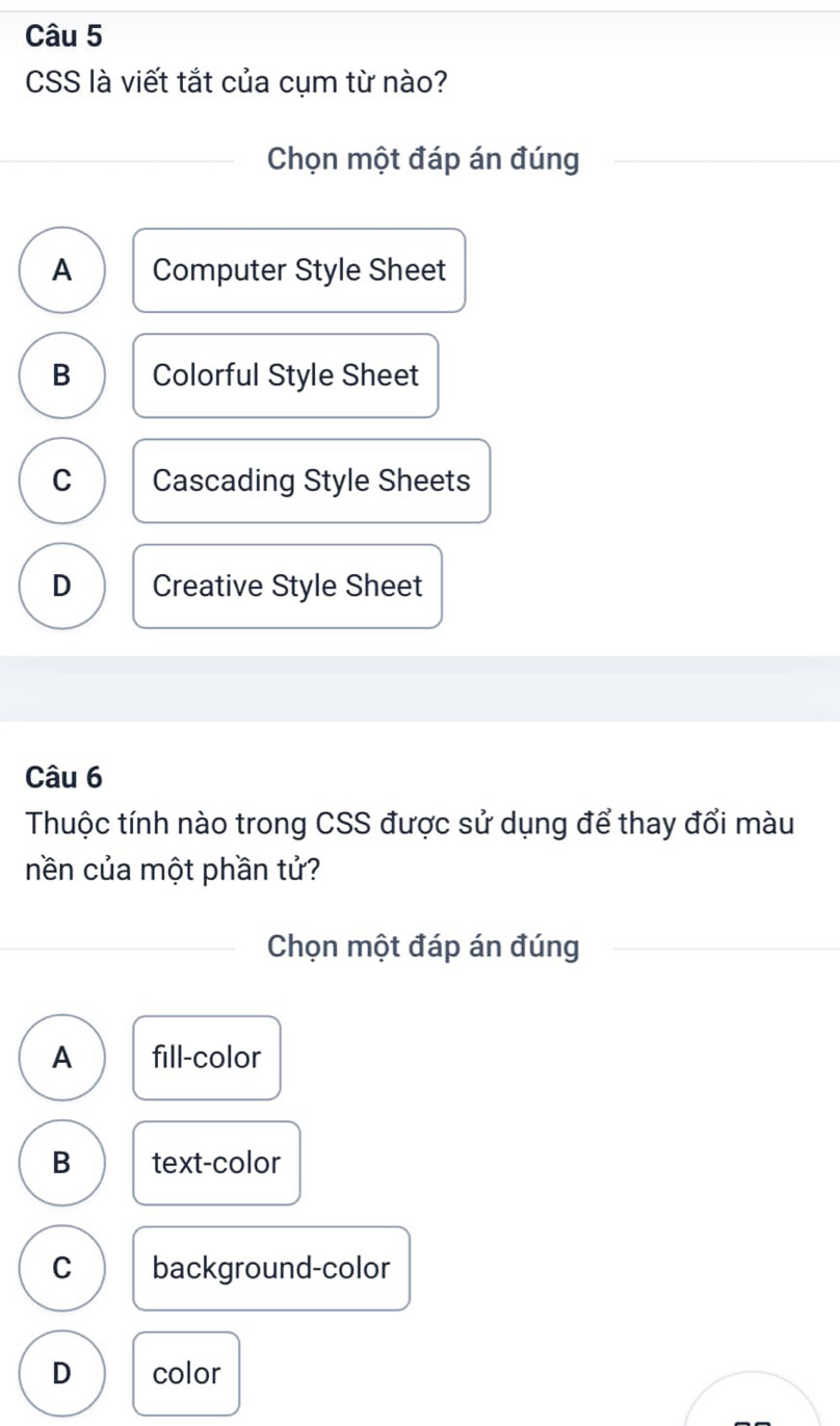 CSS là viết tắt của cụm từ nào?
Chọn một đáp án đúng
A Computer Style Sheet
B Colorful Style Sheet
C Cascading Style Sheets
D Creative Style Sheet
Câu 6
Thuộc tính nào trong CSS được sử dụng để thay đổi màu
nền của một phần tử?
Chọn một đáp án đúng
A fill-color
B text-color
C background-color
D color