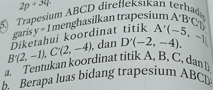 2p+3q. 
5. Trapesium ABCD direfleksıkan terh 
r 
garis y=1. menghasilkan trapesium au
Diketahui koordinat titik A'B'C'D'
B'(2,-1), C'(2,-4) , dan D'(-2,-4). A'(-5,-1)
a. Tentukan koordinat titik A, B, C, dan D, 
b. Berapa luas bidang trapesium ABCD