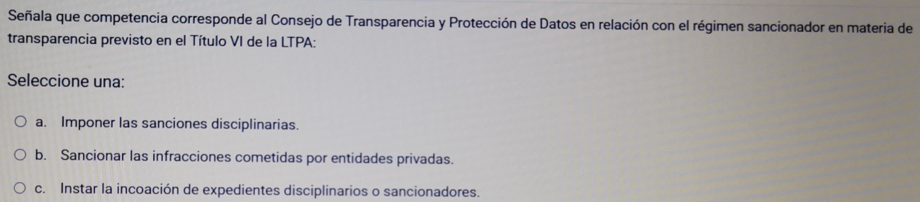 Señala que competencia corresponde al Consejo de Transparencia y Protección de Datos en relación con el régimen sancionador en materia de
transparencia previsto en el Título VI de la LTPA:
Seleccione una:
a. Imponer las sanciones disciplinarias.
b. Sancionar las infracciones cometidas por entidades privadas.
c. Instar la incoación de expedientes disciplinarios o sancionadores.