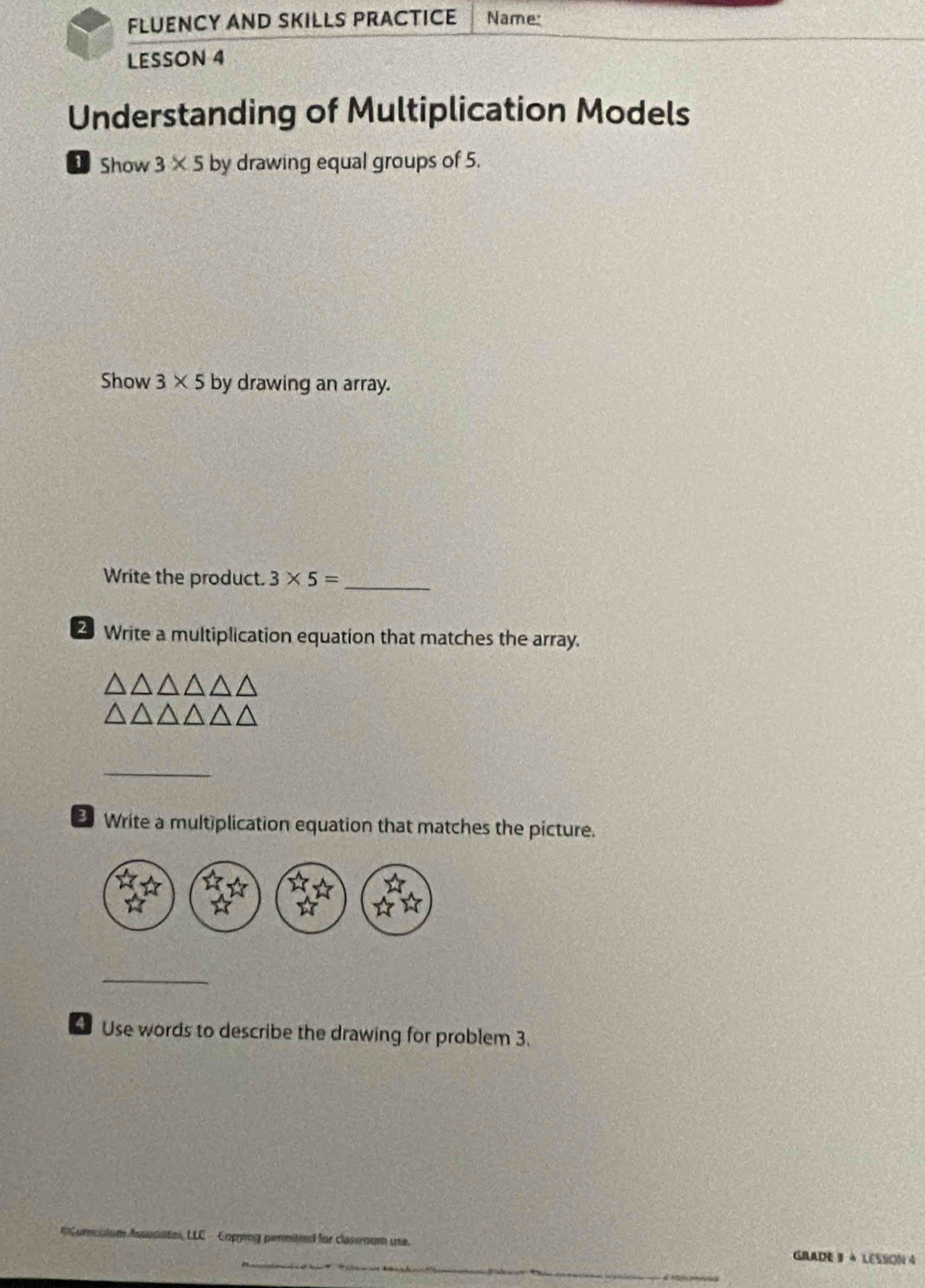 FLUENCY AND SKILLS PRACTICE Name: 
LESSON 4 
Understanding of Multiplication Models 
Show 3* 5 by drawing equal groups of 5. 
Show 3* 5 by drawing an array. 
Write the product. 3* 5= _ 
2 Write a multiplication equation that matches the array. 
_ 
Write a multiplication equation that matches the picture. 
_ 
4 Use words to describe the drawing for problem 3. 
LLC - Copying permited for classroum use. GRADE 3 à LESSON 4