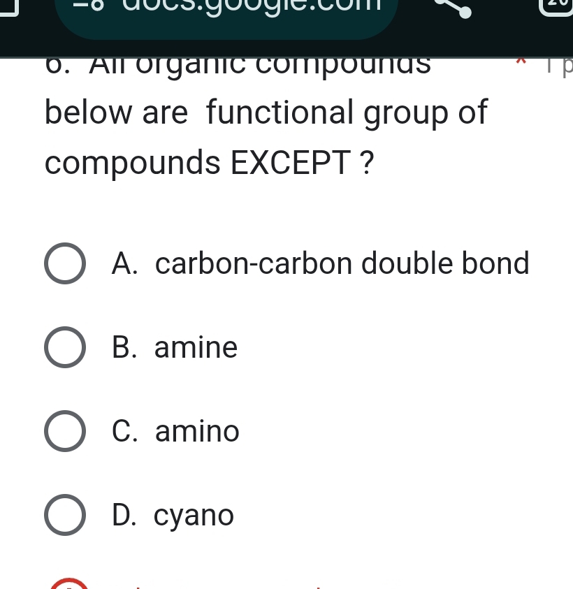 All organic compounus
below are functional group of
compounds EXCEPT ?
A. carbon-carbon double bond
B. amine
C. amino
D. cyano