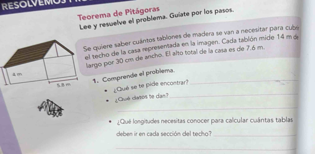 RESOLVEMO 
Teorema de Pitágoras 
Lee y resuelve el problema. Guíate por los pasos. 
e quiere saber cuántos tablones de madera se van a necesitar para cubré 
el techo de la casa representada en la imagen. Cada tablón mide 14 m de 
argo por 30 cm de ancho. El alto total de la casa es de 7.6 m. 
1. Comprende el problema._ 
_ 
¿Qué se te pide encontrar? 
¿Qué datos te dan? 
_ 
¿Qué longitudes necesitas conocer para calcular cuántas tablas 
deben ir en cada sección del techo?_ 
_