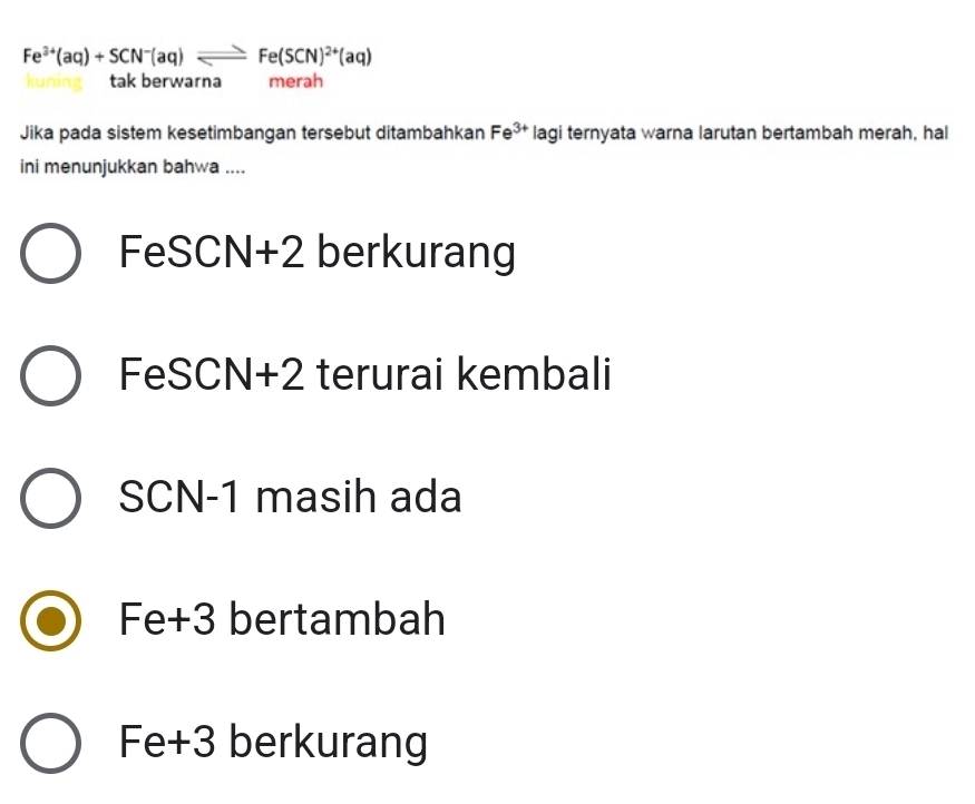 Fe^(3+)(aq)+SCN^-(aq)leftharpoons Fe(SCN)^2+(aq)
tak berwarna merah
Jika pada sistem kesetimbangan tersebut ditambahkan Fe^(3+) lagi ternyata warna larutan bertambah merah, hal
ini menunjukkan bahwa ....
FeSCN+2 berkurang
FeSCN+2 terurai kembali
SCN-1 masih ada
Fe+3 bertambah
Fe+3 berkurang