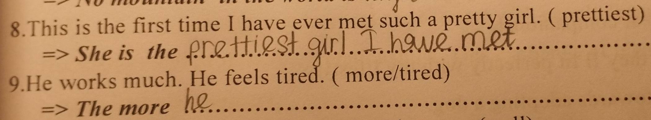 This is the first time I have ever met such a pretty girl. ( prettiest) 
=> She is the 
_ 
_ 
9.He works much. He feels tired. ( more/tired) 
The more