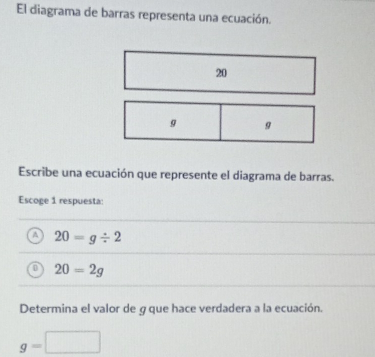 El diagrama de barras representa una ecuación.
20
g
g
Escribe una ecuación que represente el diagrama de barras.
Escoge 1 respuesta:
A 20=g/ 2
0 20=2g
Determina el valor de g que hace verdadera a la ecuación.
g=□