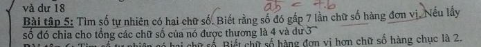 và dư 18
Bài tập 5: Tìm số tự nhiên có hai chữ số. Biết rằng số đó gấp 7 lần chữ số hàng đơn vị. Nếu lấy 
số đó chia cho tổng các chữ số của nó được thương là 4 và dư 3
ữ số Biết chữ số hàng đơn vị hơn chữ số hàng chục là 2.