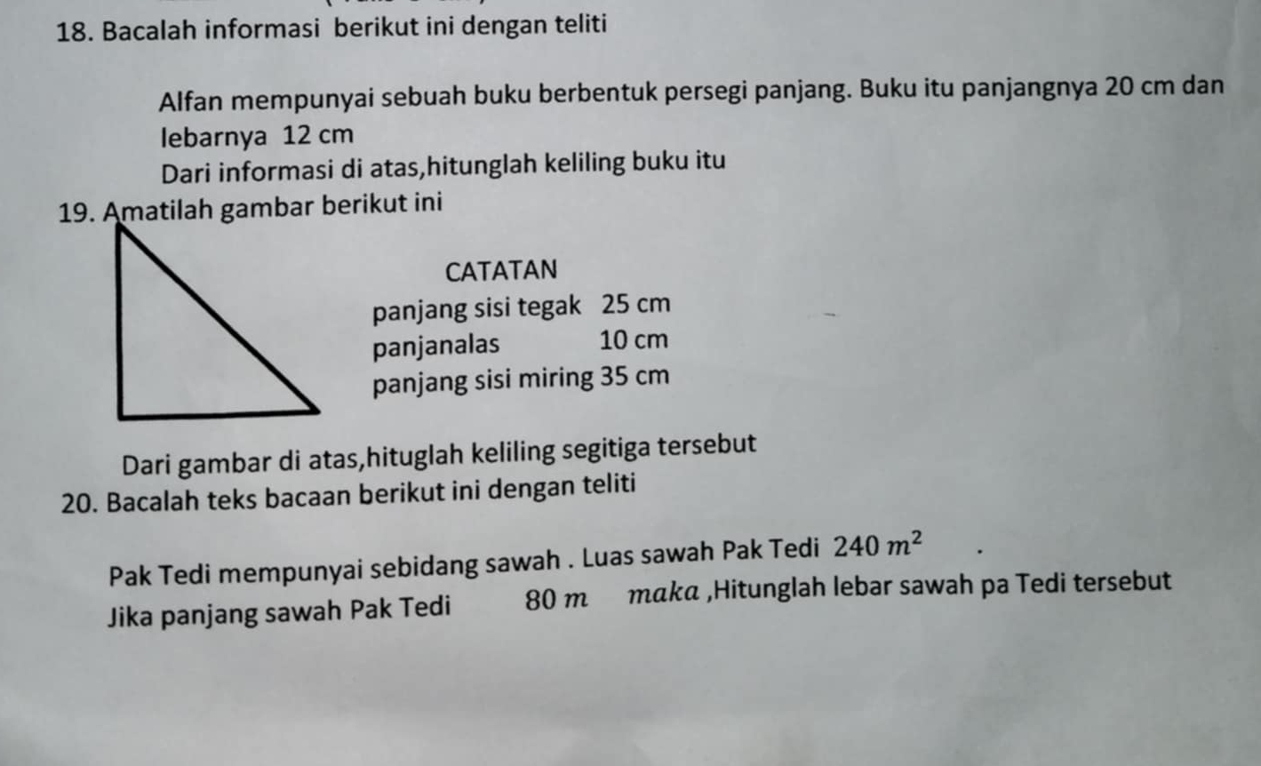 Bacalah informasi berikut ini dengan teliti 
Alfan mempunyai sebuah buku berbentuk persegi panjang. Buku itu panjangnya 20 cm dan 
lebarnya 12 cm
Dari informasi di atas,hitunglah keliling buku itu 
19. Amatilah gambar berikut ini 
CATATAN 
panjang sisi tegak 25 cm
panjanalas 10 cm
panjang sisi miring 35 cm
Dari gambar di atas,hituglah keliling segitiga tersebut 
20. Bacalah teks bacaan berikut ini dengan teliti 
Pak Tedi mempunyai sebidang sawah . Luas sawah Pak Tedi 240m^2
Jika panjang sawah Pak Tedi 80 mmαkα ,Hitunglah lebar sawah pa Tedi tersebut