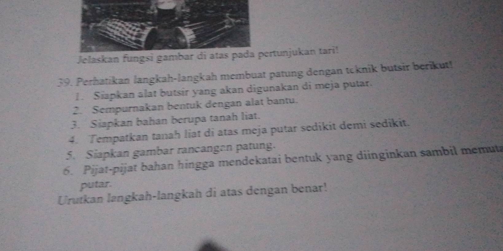 Jelaskan fungertunjukan tari! 
39. Perhatikan langkah-langkah membuat patung dengan tcknik butsir berikut! 
1. Siapkan alat butsir yang akan digunakan di meja putar. 
2. Sempurnakan bentuk dengan alat bantu. 
3. Siapkan bahan berupa tanah liat. 
4. Tempatkan tanah liat di atas meja putar sedikit demi sedikit. 
5. Siapkan gambar rancangen patung. 
6. Pijat-pijat bahan hingga mendekatai bentuk yang diinginkan sambil memut 
putar. 
Urutkan langkah-langkah di atas dengan benar!