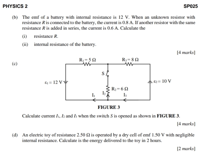 PHYSICS 2 SP025 
(b) The emf of a battery with internal resistance is 12 V. When an unknown resistor with 
resistance R is connected to the battery, the current is 0.8 A. If another resistor with the same 
resistance R is added in series, the current is 0.6 A. Calculate the 
(i) resistance R. 
(ii) internal resistance of the battery. 
[4 marks]
R_1=5Omega R_3=8Omega
(c) 
s
varepsilon _1=12V
varepsilon _2=10V
R_2=6Omega
I_1 I_2 I_3
FIGURE 3 
Calculate current I_1, I_2 and I_3 when the switch S is opened as shown in FIGURE 3. 
[4 marks] 
(d) An electric toy of resistance 2.50 Ω is operated by a dry cell of emf 1.50 V with negligible 
internal resistance. Calculate is the energy delivered to the toy in 2 hours. 
[2 marks]