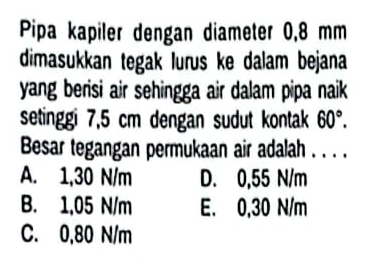 Pipa kapiler dengan diameter 0,8 mm
dimasukkan tegak lurus ke dalam bejana
yang berisi air sehingga air dalam pipa naik 
setinggi 7,5 cm dengan sudut kontak 60°. 
Besar tegangan permukaan air adalah . . . .
A. 1,30 N/m D. 0,55 N/m
B. 1,05 N/m E. 0,30 N/m
C. 0,80 N/m