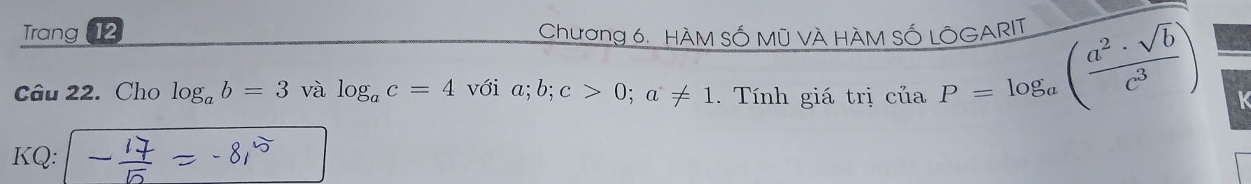 Trang 12 Chương 6. HÀM SỐ Mũ VÀ HÀM SỐ LÔGARIT 
Câu 22. Cho log _ab=3 và log _ac=4vvector oia; b; c>0; a!= 1 Tính giá trị ciaP=log _a( a^2· sqrt(b)/c^3 ) K 
KQ: