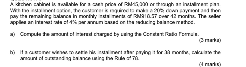 A kitchen cabinet is available for a cash price of RM45,000 or through an installment plan. 
With the installment option, the customer is required to make a 20% down payment and then 
pay the remaining balance in monthly installments of RM918.57 over 42 months. The seller 
applies an interest rate of 4% per annum based on the reducing balance method. 
a) Compute the amount of interest charged by using the Constant Ratio Formula. 
(3 marks) 
b) If a customer wishes to settle his installment after paying it for 38 months, calculate the 
amount of outstanding balance using the Rule of 78. 
(4 marks)