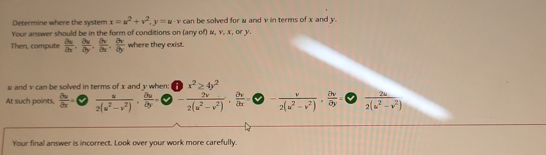 Determine where the system x=u^2+v^2, y=u· v can be solved for u and v in terms of x and y. 
Your answer should be in the form of conditions on (any of) u, v, x, or y. 
Then, compute  partial u/partial x ,  partial u/partial y ,  partial v/partial x ,  partial v/partial y  where they exist. 
# and v can be solved in terms of x and y when: 
At such points,  partial u/partial x = 1  u/2(u^2-v^2) ,  partial u/partial y = frac beginarrayr (3≥ ≥ 4)^2 -endarray 2(u^2-v^2)·  partial v/partial x = )- v/2(u^2-v^2) , partial v/partial y =  2u/2(u^2-v^2) 
Your final answer is incorrect. Look over your work more carefully.