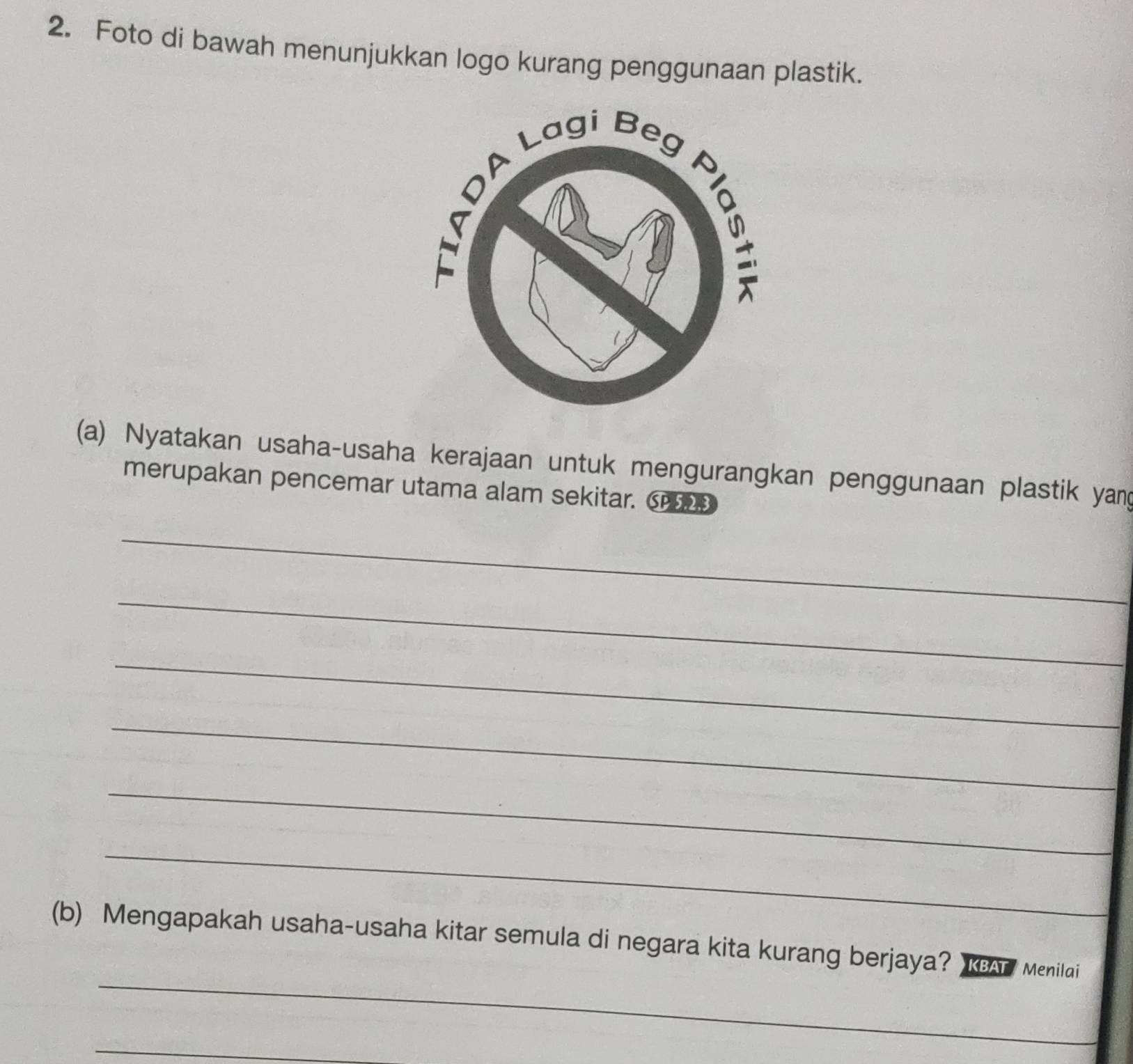 Foto di bawah menunjukkan logo kurang penggunaan plastik. 
(a) Nyatakan usaha-usaha kerajaan untuk mengurangkan penggunaan plastik yang 
merupakan pencemar utama alam sekitar. C 
_ 
_ 
_ 
_ 
_ 
_ 
_ 
(b) Mengapakah usaha-usaha kitar semula di negara kita kurang berjaya? KAT Menilai 
_