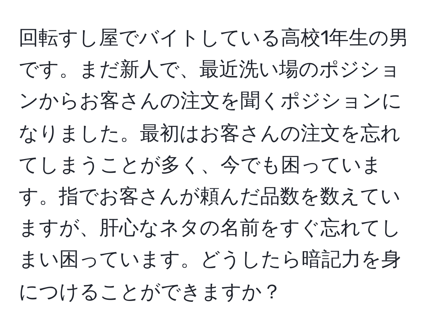 回転すし屋でバイトしている高校1年生の男です。まだ新人で、最近洗い場のポジションからお客さんの注文を聞くポジションになりました。最初はお客さんの注文を忘れてしまうことが多く、今でも困っています。指でお客さんが頼んだ品数を数えていますが、肝心なネタの名前をすぐ忘れてしまい困っています。どうしたら暗記力を身につけることができますか？