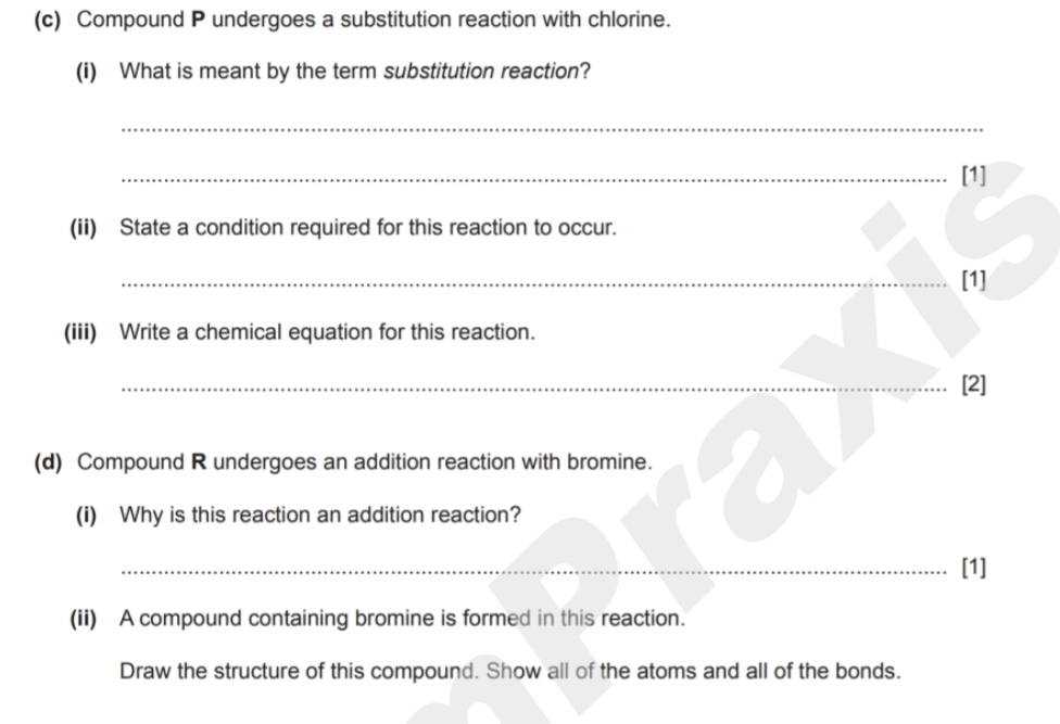 Compound P undergoes a substitution reaction with chlorine. 
(i) What is meant by the term substitution reaction? 
_ 
_[1] 
(ii) State a condition required for this reaction to occur. 
_[1] 
(iii) Write a chemical equation for this reaction. 
_[2] 
(d) Compound R undergoes an addition reaction with bromine. Gor 
(i) Why is this reaction an addition reaction? 
_[1] 
(ii) A compound containing bromine is formed in this reaction. 
Draw the structure of this compound. Show all of the atoms and all of the bonds.