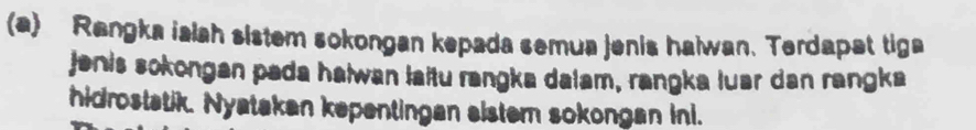 Rangka ialah sistem sokongan kepada semua jenis haiwan. Terdapat tiga 
jenis sokongan pada halwan laitu rangka dalam, rangka luar dan rangka 
hidrostatik. Nyatakan kepentingan sistem sokongan ini.