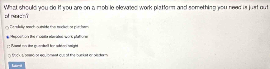 What should you do if you are on a mobile elevated work platform and something you need is just out
of reach?
Carefully reach outside the bucket or platform
Reposition the mobile elevated work platform
Stand on the guardrail for added height
Stick a board or equipment out of the bucket or platform
Submit