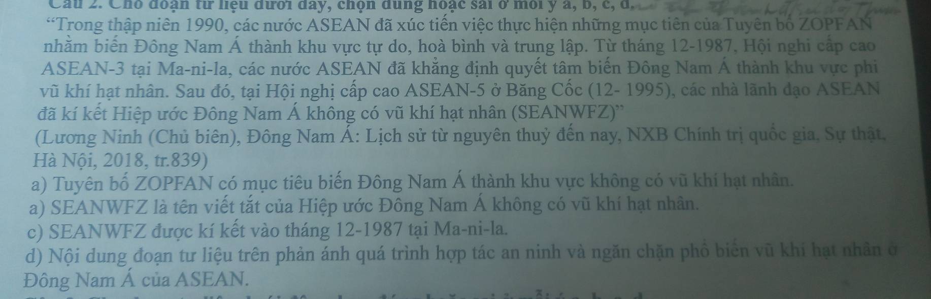 Cầu 2. Cho đoạn từ hệu đưới đay, chọn dùng hoạc sai ở môi y a, b, c, u, 
“Trong thập niên 1990, các nước ASEAN đã xúc tiến việc thực hiện những mục tiên của Tuyên bố ZOPFAN 
nhằm biến Đông Nam Á thành khu vực tự do, hoà bình và trung lập. Từ tháng 12-1987, Hội nghi cấp cao 
ASEAN -3 tại Ma-ni-la, các nước ASEAN đã khẳng định quyết tâm biến Đông Nam Á thành khu vực phi 
vũ khí hạt nhân. Sau đó, tại Hội nghị cấp cao ASEAN -5 ở Băng Cốc (12- 1995), các nhà lãnh đạo ASEAN 
đã kí kết Hiệp ước Đông Nam Á không có vũ khí hạt nhân (SEANWFZ)'' 
(Lương Ninh (Chủ biên), Đông Nam Á: Lịch sử từ nguyên thuỷ đến nay, NXB Chính trị quốc gia, Sự thật, 
Hà Nội, 2018, tr.839) 
a) Tuyên bố ZOPFAN có mục tiêu biến Đông Nam Á thành khu vực không có vũ khí hạt nhân. 
a) SEANWFZ là tên viết tắt của Hiệp ước Đông Nam Á không có vũ khí hạt nhân. 
c) SEANWFZ được kí kết vào tháng 12-1987 tại Ma-ni-la. 
d) Nội dung đoạn tư liệu trên phản ánh quá trình hợp tác an ninh và ngăn chặn phồ biên vũ khí hạt nhân ở 
Đông Nam Á của ASEAN.