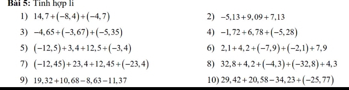 Tính hợp li 
1) 14,7+(-8,4)+(-4,7) 2) -5,13+9,09+7,13
3) -4,65+(-3,67)+(-5,35) 4) -1,72+6,78+(-5,28)
5) (-12,5)+3,4+12,5+(-3,4) 6) 2,1+4,2+(-7,9)+(-2,1)+7,9
7) (-12,45)+23,4+12,45+(-23,4) 8) 32,8+4,2+(-4,3)+(-32,8)+4,3
9) 19,32+10,68-8,63-11,37 10) 29,42+20,58-34,23+(-25,77)