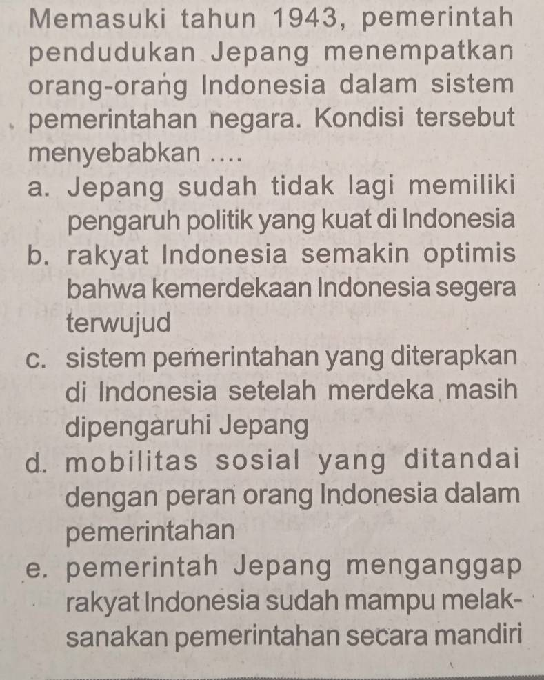 Memasuki tahun 1943, pemerintah
pendudukan Jepang menempatkan
orang-orang Indonesia dalam sistem
pemerintahan negara. Kondisi tersebut
menyebabkan ....
a. Jepang sudah tidak lagi memiliki
pengaruh politik yang kuat di Indonesia
b. rakyat Indonesia semakin optimis
bahwa kemerdekaan Indonesia segera
terwujud
c. sistem pemerintahan yang diterapkan
di Indonesia setelah merdeka masih
dipengaruhi Jepang
d. mobilitas sosial yang ditandai
dengan peran orang Indonesia dalam
pemerintahan
e. pemerintah Jepang menganggap
rakyat Indonesia sudah mampu melak-
sanakan pemerintahan secara mandiri